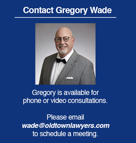 Attorney Gregory Wade is available for phone or video consultations. Please email wade@oldtownlawyers.com to schedule a meeting.